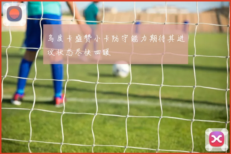 乌度卡盛赞小卡防守能力期待其进攻状态尽快回暖