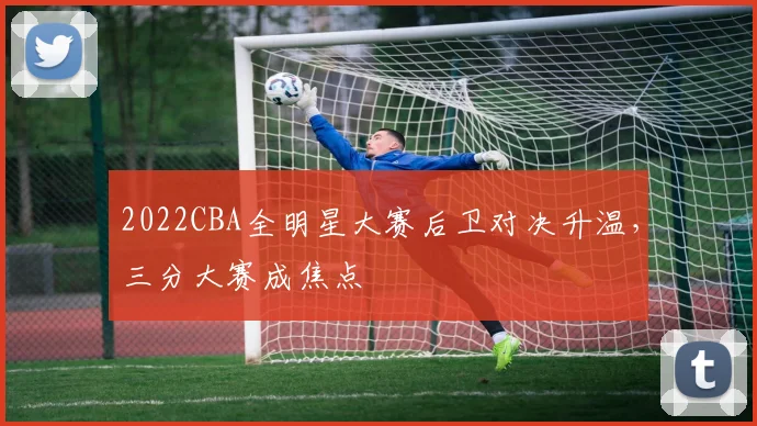 2022CBA全明星大赛后卫对决升温，三分大赛成焦点