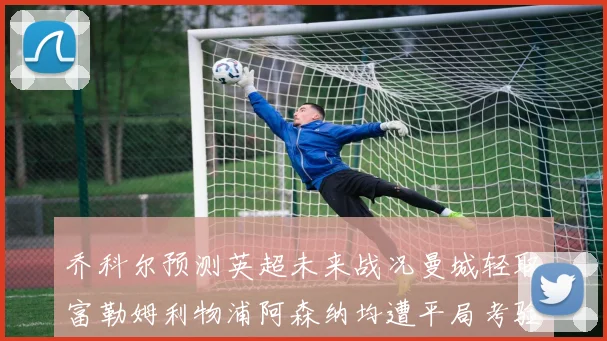 乔科尔预测英超未来战况曼城轻取富勒姆利物浦阿森纳均遭平局考验