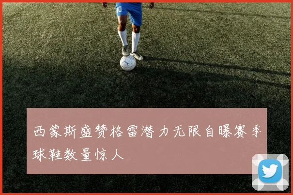 西蒙斯盛赞格雷潜力无限自曝赛季球鞋数量惊人