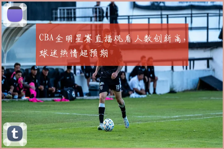 CBA全明星赛直播观看人数创新高，球迷热情超预期