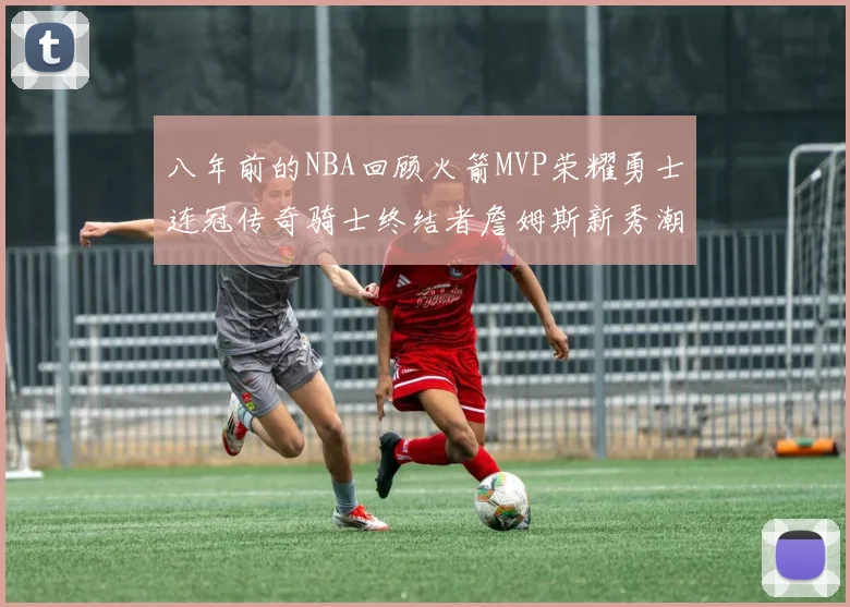 八年前的NBA回顾火箭MVP荣耀勇士连冠传奇骑士终结者詹姆斯新秀潮流涌动